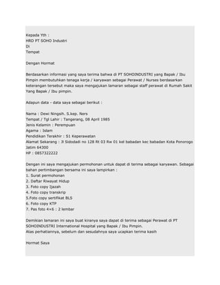 Kepada Yth :
HRD PT SOHO Industri
Di
Tempat


Dengan Hormat


Berdasarkan informasi yang saya terima bahwa di PT SOHOINDUSTRI yang Bapak / Ibu
Pimpin membutuhkan tenaga kerja / karyawan sebagai Perawat / Nurses berdasarkan
keterangan tersebut maka saya mengajukan lamaran sebagai staff perawat di Rumah Sakit
Yang Bapak / Ibu pimpin.


Adapun data - data saya sebagai berikut :


Nama : Dewi Ningsih. S.kep. Ners
Tempat / Tgl Lahir : Tangerang, 08 April 1985
Jenis Kelamin : Perempuan
Agama : Islam
Pendidikan Terakhir : S1 Keperawatan
Alamat Sekarang : Jl Sidodadi no 128 Rt 03 Rw 01 kel babadan kec babadan Kota Ponorogo
Jatim 64300
HP : 0857322222


Dengan ini saya mengajukan permohonan untuk dapat di terima sebagai karyawan. Sebagai
bahan pertimbangan bersama ini saya lampirkan :
1. Surat permohonan
2. Daftar Riwayat Hidup
3. Foto copy Ijazah
4. Foto copy transkrip
5.Foto copy sertifikat BLS
6. Foto copy KTP
7. Pas foto 4×6 : 2 lembar


Demikian lamaran ini saya buat kiranya saya dapat di terima sebagai Perawat di PT
SOHOINDUSTRI International Hospital yang Bapak / Ibu Pimpin.
Atas perhatiannya, sebelum dan sesudahnya saya ucapkan terima kasih


Hormat Saya
 