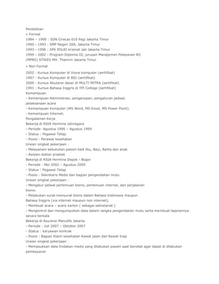 Pendidikan
» Formal
1984 – 1990 : SDN Ciracas 010 Pagi Jakarta Timur
1990 - 1993 : SMP Negeri 208, Jakarta Timur
1993 - 1996 : SPK POLRI Kramat Jati Jakarta Timur
1999 - 2002 : Program Diploma III, jurusan Manajemen Pelayanan RS
(MPRS) STIKES MH. Thamrin Jakarta Timur

» Non Formal

2002 : Kursus Komputer di Viona komputer (sertifikat)
1997 : Kursus Komputer di BSI (sertifikat)
2000 : Kursus Akutansi dasar di MULTI MITRA (sertifikat)
1991 : Kursus Bahasa Inggris di YPI College (sertifikat)
Kemampuan
- Kemampuan Administrasi, pengarsipan, pengaturan jadwal,
pelaksanaan acara
- Kemampuan Komputer (MS Word, MS Excel, MS Power Point).
- Kemampuan Internet.
Pengalaman Kerja
Bekerja di RSIA Hermina Jatinegara
- Periode: Agustus 1996 – Agustus 1999
- Status : Pegawai Tetap
- Posisi : Perawat kesehatan
Uraian singkat pekerjaan :
- Melayanani kebutuhan pasien baik Ibu, Bayi, Balita dan anak
- Asisten dokter praktek
Bekerja di RSIA Hermina Depok - Bogor
- Periode : Mei 2002 – Agustus 2005
- Status : Pegawai Tetap
- Posisi : Sekretaris Medis dan bagian pengendalian mutu
Uraian singkat pekerjaan :
- Mengatur jadwal pertemuan bisnis, pertemuan internal, dan perjalanan
bisnis.
- Melakukan surat-menyurat bisnis dalam Bahasa Indonesia maupun
Bahasa Inggris (via internet maupun non internet).
- Membuat acara – acara kantor ( sebagai sekretariat )
- Mengontrol dan mengumpulkan data dalam rangka pengendalian mutu serta membuat laporannya
secara berkala
Bekerja di Asuransi Manulife Jakarta
- Periode : Juli 2007 – Oktober 2007
- Status : karyawan kontrak
- Posisi : Bagian Klaim kesehatan Rawat jalan dan Rawat Inap
Uraian singkat pekerjaan :
- Memasukkan data tindakan medis yang dilakukan pasien saat berobat agar dapat di dilakukan
pembayaran
 
