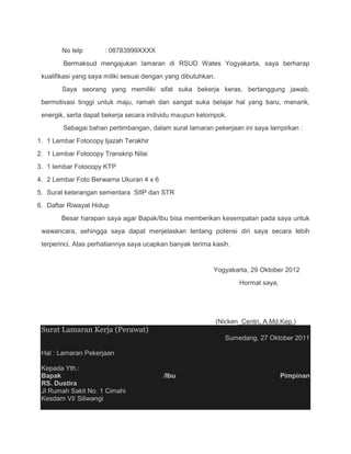 No telp       : 08783999XXXX
        Bermaksud mengajukan lamaran di RSUD Wates Yogyakarta, saya berharap
 kualifikasi yang saya miliki sesuai dengan yang dibutuhkan.
        Saya seorang yang memiliki sifat suka bekerja keras, bertanggung jawab,
 bermotivasi tinggi untuk maju, ramah dan sangat suka belajar hal yang baru, menarik,
 energik, serta dapat bekerja secara individu maupun kelompok.
        Sebagai bahan pertimbangan, dalam surat lamaran pekerjaan ini saya lampirkan :
1. 1 Lembar Fotocopy Ijazah Terakhir
2. 1 Lembar Fotocopy Transkrip Nilai
3. 1 lembar Fotocopy KTP
4. 2 Lembar Foto Berwarna Ukuran 4 x 6
5. Surat keterangan sementara SIIP dan STR
6. Daftar Riwayat Hidup
       Besar harapan saya agar Bapak/Ibu bisa memberikan kesempatan pada saya untuk
 wawancara, sehingga saya dapat menjelaskan tentang potensi diri saya secara lebih
 terperinci. Atas perhatiannya saya ucapkan banyak terima kasih.


                                                           Yogyakarta, 29 Oktober 2012
                                                                      Hormat saya,




                                                               (Nicken_Centri, A.Md.Kep.)
 Surat Lamaran Kerja (Perawat)
                                                                  Sumedang, 27 Oktober 2011

 Hal : Lamaran Pekerjaan

 Kepada Yth.:
 Bapak                                    /Ibu                                       Pimpinan
 RS. Dustira
 Jl Rumah Sakit No. 1 Cimahi
 Kesdam VI/ Siliwangi
 