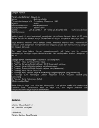 Dengan Hormat

Yang bertanda tangan dibawah ini
Nama                       : Lukmanulhakim
Tempat dan tanggal lahir : Sumedang, 15 Agustus 1990
Agama                      : Islam
Pendidikan terakhir      : D III Keperawatan
Status perkawinan         : Belum Kawin
Alamat              : Dsn. Baginda, RT 01 RW 02 Ds. Baginda Kec.   Sumedang Selatan
Kab.Sumedang

Melalui surat ini saya bermaksud mengajukan permohonan lamaran kerja di RS yang
Bapak/ Ibu pimpin sebagai tenaga Perawat sesuai dengan kompetensi yang saya miliki.

Saya memiliki motivasi untuk bekerja keras, menyukai interaksi serta bersosialisasi,
kemauan untuk belajar dan memperbaiki diri, tanggung jawab, dan mampu bekerja dengan
tim maupun personal.

Dan saya akan bekerja dengan sungguh-sungguh baik dalam satu tim maupun
perseorangan sehingga dapat mempertahankan dan meningkatkan kualitas pelayanan di
RS ini.

Sebagai bahan pertimbangan bersama ini saya lampirkan:
1. Riwayat Hidup/ Curriculum Vitae (CV).
2. Pas Foto Berwarna Terbaru Ukuran 4 X 6 Sebanyak 3 Lembar.
3. Fotocopy Ijazah (dilegalisir pejabat yang berwenang).
4. Fotocopy Transkrip Nilai (dilegalisir pejabat yang berwenang).
5. Fotocopy Kartu Tanda Penduduk.
6. Fotocopy Kartu Pencari Kerja (Kartu Kuning) dilegalisir pejabat yang berwenang.
7. Fotocopy Surat Keterangan Catatan Kepolisian (SKCK) dilegalisir pejabat yang
berwenang.
8. Fotocopy Surat Keterangan Sehat.
9.Fotocopy Sertifikat.

Besar harapan saya untuk diberikan kesempatan untuk proses seleksi dan wawancara.
Demikian surat permohonan kerja ini saya buat, atas segala perhatian dan
kebijaksanaannya saya ucapkan terimakasih.




Contoh: 1


Jakarta, 08 Agustus 2012
Hal : Lamaran Pekerjaan


Kepada Yth.,
Manajer Sumber Daya Manusia
 