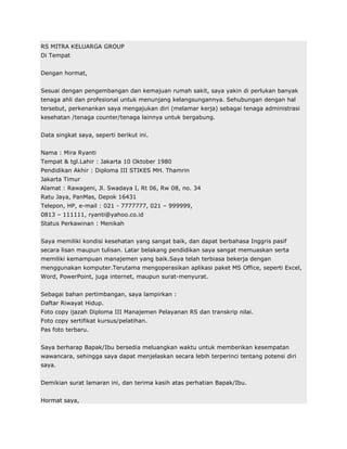 RS MITRA KELUARGA GROUP
Di Tempat


Dengan hormat,


Sesuai dengan pengembangan dan kemajuan rumah sakit, saya yakin di perlukan banyak
tenaga ahli dan profesional untuk menunjang kelangsungannya. Sehubungan dengan hal
tersebut, perkenankan saya mengajukan diri (melamar kerja) sebagai tenaga administrasi
kesehatan /tenaga counter/tenaga lainnya untuk bergabung.


Data singkat saya, seperti berikut ini.


Nama : Mira Ryanti
Tempat & tgl.Lahir : Jakarta 10 Oktober 1980
Pendidikan Akhir : Diploma III STIKES MH. Thamrin
Jakarta Timur
Alamat : Rawageni, Jl. Swadaya I, Rt 06, Rw 08, no. 34
Ratu Jaya, PanMas, Depok 16431
Telepon, HP, e-mail : 021 - 7777777, 021 – 999999,
0813 – 111111, ryanti@yahoo.co.id
Status Perkawinan : Menikah


Saya memiliki kondisi kesehatan yang sangat baik, dan dapat berbahasa Inggris pasif
secara lisan maupun tulisan. Latar belakang pendidikan saya sangat memuaskan serta
memiliki kemampuan manajemen yang baik.Saya telah terbiasa bekerja dengan
menggunakan komputer.Terutama mengoperasikan aplikasi paket MS Office, seperti Excel,
Word, PowerPoint, juga internet, maupun surat-menyurat.


Sebagai bahan pertimbangan, saya lampirkan :
Daftar Riwayat Hidup.
Foto copy ijazah Diploma III Manajemen Pelayanan RS dan transkrip nilai.
Foto copy sertifikat kursus/pelatihan.
Pas foto terbaru.


Saya berharap Bapak/Ibu bersedia meluangkan waktu untuk memberikan kesempatan
wawancara, sehingga saya dapat menjelaskan secara lebih terperinci tentang potensi diri
saya.


Demikian surat lamaran ini, dan terima kasih atas perhatian Bapak/Ibu.


Hormat saya,
 
