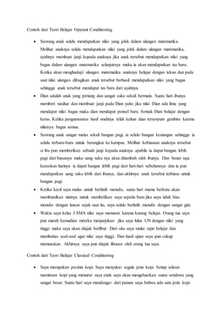 Contoh dari Teori Belajar Operant Conditioning
 Seorang anak selalu mendapatkan nilai yang jelek dalam ulangan matematika.
Melihat anaknya selalu mendapatkan nilai yang jelek dalam ulangan matematika,
ayahnya membuat janji kepada anaknya jika anak tersebut mendapatkan nilai yang
bagus dalam ulangan matematika selanjutnya maka ia akan mendapatkan tas baru.
Ketika akan menghadapi ulangan matematika anaknya belajar dengan tekun dan pada
saat nilai ulangan dibagikan anak tersebut berhasil mendapatkan nilai yang bagus
sehingga anak tersebut mendapat tas baru dari ayahnya.
 Dian adalah anak yang periang dan sangat suka sekali bermain. Suatu hari ibunya
memberi nasihat dan membuat janji pada Dian yaitu jika nilai Dian ada lima yang
mendapat nilai bagus maka dian mendapat ponsel baru. Sontak Dian belajar dengan
keras. Ketika pengumuman hasil studinya telah keluar dian tersenyum gembira karena
nilainya bagus semua.
 Seorang anak sangat malas sekali bangun pagi, ia selalu bangun kesiangan sehingga ia
selalu terburu-buru untuk berangkat ke kampus. Melihat kebiasaan anaknya tersebut
si ibu pun memberikan sebuah janji kepada anaknya apabila ia dapat bangun lebih
pagi dari biasanya maka uang saku nya akan ditambah oleh ibunya. Dan benar saja
keesokan harinya ia dapat bangun lebih pagi dari hari-hari sebelumnya dan ia pun
mendapatkan uang saku lebih dari ibunya, dan akhirnya anak tersebut terbiasa untuk
bangun pagi.
 Ketika kecil saya malas untuk berlatih menulis, suatu hari mama berkata akan
membatalkan niatnya untuk membelikan saya sepeda baru jika saya tidak bisa
menulis dengan lancar sejak saat itu, saya selalu berlatih menulis dengan sangat giat.
 Waktu saya kelas 3 SMA nilai saya menurun karena kurang belajar. Orang tua saya
pun marah kemudian mereka menjanjikan jika saya lulus UN dengan nilai yang
tinggi maka saya akan diajak berlibur. Dari situ saya mulai rajin belajar dan
membahas soal-soal agar nilai saya tinggi. Dan hasil ujian saya pun cukup
memuaskan. Akhirnya saya pun diajak liburan oleh orang tua saya.
Contoh dari Teori Belajar Classical Conditioning
 Saya merupakan pecinta kopi. Saya menyukai segala jenis kopi. Setiap selesai
meminum kopi yang menurut saya enak saya akan mengeluarkan suara sendawa yang
sangat besar. Suatu hari saya mendengar dari paman saya bahwa ada satu jenis kopi
 