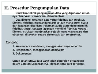 H. Prosedur Pengumpulan Data
Diuraikan teknik pengumpulan data yang digunakan misal-
nya observasi, wawancara, dokumentasi.
Dua dimensi rekaman data yaitu fidelitas dan struktur.
Dimensi fidelitas mengandung arti sejauh mana bukti nyata
dari lapangan disajikan (rekaman audio atau video memiliki
fidelitas tinggi, catatan lapangan memiliki fidelitas kurang).
Dimensi struktur menjelaskan sejauh mana wawancara dan
observasi dilakukan secara sistematis dan terstruktur.
Contoh:
1. Wawancara mendalam, menggunakan tape recorder
2. Pengamatan, menggunakan handycam
3. Dokumentasi
Untuk selanjutnya data yang telah diperoleh dituangkan
dalam Catatan Lapangan (CL) dengan cara-cara tertentu.
 