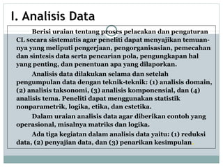I. Analisis Data
Berisi uraian tentang proses pelacakan dan pengaturan
CL secara sistematis agar peneliti dapat menyajikan temuan-
nya yang meliputi pengerjaan, pengorganisasian, pemecahan
dan sintesis data serta pencarian pola, pengungkapan hal
yang penting, dan penentuan apa yang dilaporkan.
Analisis data dilakukan selama dan setelah
pengumpulan data dengan teknik-teknik: (1) analisis domain,
(2) analisis taksonomi, (3) analisis komponensial, dan (4)
analisis tema. Peneliti dapat menggunakan statistik
nonparametrik, logika, etika, dan estetika.
Dalam uraian analisis data agar diberikan contoh yang
operasional, misalnya matriks dan logika.
Ada tiga kegiatan dalam analisis data yaitu: (1) reduksi
data, (2) penyajian data, dan (3) penarikan kesimpulan.
 