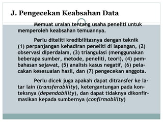 J. Pengecekan Keabsahan Data
Memuat uraian tentang usaha peneliti untuk
memperoleh keabsahan temuannya.
Perlu diteliti kredibilitasnya dengan teknik
(1) perpanjangan kehadiran peneliti di lapangan, (2)
observasi diperdalam, (3) triangulasi (menggunakan
beberapa sumber, metode, peneliti, teori), (4) pem-
bahasan sejawat, (5) analisis kasus negatif, (6) pela-
cakan kesesuaian hasil, dan (7) pengecekan anggota.
Perlu dicek juga apakah dapat ditransfer ke la-
tar lain (transferability), ketergantungan pada kon-
teksnya (dependability), dan dapat tidaknya dikonfir-
masikan kepada sumbernya (confirmability)
 