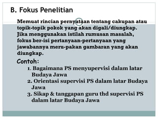 B. Fokus Penelitian
Contoh:
1. Bagaimana PS menyupervisi dalam latar
Budaya Jawa
2. Orientasi supervisi PS dalam latar Budaya
Jawa
3. Sikap & tanggapan guru thd supervisi PS
dalam latar Budaya Jawa
Memuat rincian pernyataan tentang cakupan atau
topik-topik pokok yang akan digali/diungkap.
Jika menggunakan istilah rumusan masalah,
fokus ber-isi pertanyaan-pertanyaan yang
jawabannya meru-pakan gambaran yang akan
diungkap.
 