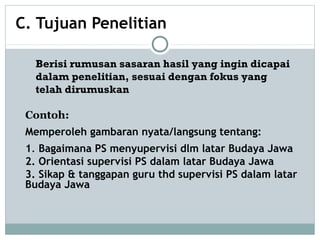 C. Tujuan Penelitian
Contoh:
Memperoleh gambaran nyata/langsung tentang:
1. Bagaimana PS menyupervisi dlm latar Budaya Jawa
2. Orientasi supervisi PS dalam latar Budaya Jawa
3. Sikap & tanggapan guru thd supervisi PS dalam latar
Budaya Jawa
Berisi rumusan sasaran hasil yang ingin dicapai
dalam penelitian, sesuai dengan fokus yang
telah dirumuskan
 