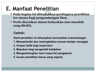 E. Manfaat Penelitian
Pada bagian ini ditunjukkan pentingnya penelitian
ter-utama bagi pengembangan ilmu.
Perlu diuraikan alasan kelayakan atas masalah
yang diteliti.
Contoh:Contoh:
Hasil penelitian ini diharapkan bermanfaat untuk/sebagai:Hasil penelitian ini diharapkan bermanfaat untuk/sebagai:
1. Memperbaiki dan meningkatkan proses belajar mengajar1. Memperbaiki dan meningkatkan proses belajar mengajar
2. Umpan balik bagi supervisor2. Umpan balik bagi supervisor
3. Masukan bagi pengambil kebijakan3. Masukan bagi pengambil kebijakan
4. Mengembangkan teori supervisi pengajaran4. Mengembangkan teori supervisi pengajaran
5. Acuan penelitian kasus yang sejenis5. Acuan penelitian kasus yang sejenis
 