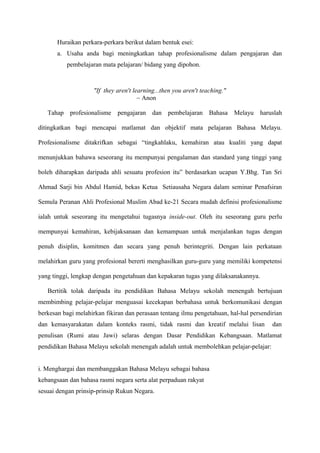 Huraikan perkara-perkara berikut dalam bentuk esei:
       a. Usaha anda bagi meningkatkan tahap profesionalisme dalam pengajaran dan
          pembelajaran mata pelajaran/ bidang yang dipohon.



                    "If they aren't learning...then you aren't teaching."
                                      ~ Anon

   Tahap profesionalisme pengajaran dan pembelajaran Bahasa Melayu                  haruslah

ditingkatkan bagi mencapai matlamat dan objektif mata pelajaran Bahasa Melayu.

Profesionalisme ditakrifkan sebagai “tingkahlaku, kemahiran atau kualiti yang dapat

menunjukkan bahawa seseorang itu mempunyai pengalaman dan standard yang tinggi yang

boleh diharapkan daripada ahli sesuatu profesion itu” berdasarkan ucapan Y.Bhg. Tan Sri

Ahmad Sarji bin Abdul Hamid, bekas Ketua Setiausaha Negara dalam seminar Penafsiran

Semula Peranan Ahli Profesional Muslim Abad ke-21 Secara mudah definisi profesionalisme

ialah untuk seseorang itu mengetahui tugasnya inside-out. Oleh itu seseorang guru perlu

mempunyai kemahiran, kebijaksanaan dan kemampuan untuk menjalankan tugas dengan

penuh disiplin, komitmen dan secara yang penuh berintegriti. Dengan lain perkataan

melahirkan guru yang profesional bererti menghasilkan guru-guru yang memiliki kompetensi

yang tinggi, lengkap dengan pengetahuan dan kepakaran tugas yang dilaksanakannya.

   Bertitik tolak daripada itu pendidikan Bahasa Melayu sekolah menengah bertujuan
membimbing pelajar-pelajar menguasai kecekapan berbahasa untuk berkomunikasi dengan
berkesan bagi melahirkan fikiran dan perasaan tentang ilmu pengetahuan, hal-hal persendirian
dan kemasyarakatan dalam konteks rasmi, tidak rasmi dan kreatif melalui lisan           dan
penulisan (Rumi atau Jawi) selaras dengan Dasar Pendidikan Kebangsaan. Matlamat
pendidikan Bahasa Melayu sekolah menengah adalah untuk membolehkan pelajar-pelajar:


i. Menghargai dan membanggakan Bahasa Melayu sebagai bahasa
kebangsaan dan bahasa rasmi negara serta alat perpaduan rakyat
sesuai dengan prinsip-prinsip Rukun Negara.
 