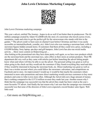 John Lewis Christmas Marketing Campaign
John Lewis Christmas marketing campaign
This year s advert, entitled The Journey , hopes to do as well if not better than its predecessor. The £6
million campaign created by Adam+EveDDB tells the story of a snowman who travels across rivers,
mountains, roads and cities to get the perfect gift for the snowwoman who stands with him in the
garden. * The advert could ve been seen on channel 4 just before Christmas and then it was easily
accessible on internet(facebook, youtube, etc). John Lewis also was running a snowman hunt, with six
snowmen figures hidden around stores. If customers find them all they could win a price, including a
£10,000 holiday, Sony laptop, spa days and gift hampers. John Lewis has also run social media
activity ... Show more content on Helpwriting.net ...
Also looking at the promotional mix they have done pretty well again, as we have new products which
are the snowman book and the snowman toys, sales offers in their stores at certain products. Their PR
department did very well as they came with articles just before launching the advert letting people
know when and where will they be able to see the advert. The personal selling was great as well as
when going to the check out they would ask the customers if they found everything they need and also
if they would be interested in buying the snowman book, etc. Direct marketing was great as well as
there was a twitter account where you could fallow the snowman s adventure, and competitions on
Facebook and in store. An improvement I would say it would be that maybe the customers where
interested in more sales promotions and more direct marketing would convince customers to buy more
products and come to John Lewis more often. Although the Advert did cost a huge amount of money
that is nothing compared to the £157.8 million revenue they made last year. Another reason why I
think that the campaign was successful was that the advert they made has been voted as the year s
most favourite TV advert. And finally the last reason why I am sure that the campaign was extremely
successful was that none of the directors of John Lewis expected a record breaker sales figure. Web
links used
... Get more on HelpWriting.net ...
 