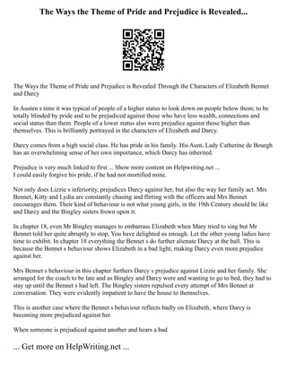 The Ways the Theme of Pride and Prejudice is Revealed...
The Ways the Theme of Pride and Prejudice is Revealed Through the Characters of Elizabeth Bennet
and Darcy
In Austen s time it was typical of people of a higher status to look down on people below them; to be
totally blinded by pride and to be prejudiced against those who have less wealth, connections and
social status than them. People of a lower status also were prejudice against those higher than
themselves. This is brilliantly portrayed in the characters of Elizabeth and Darcy.
Darcy comes from a high social class. He has pride in his family. His Aunt, Lady Catherine de Bourgh
has an overwhelming sense of her own importance, which Darcy has inherited.
Prejudice is very much linked to first ... Show more content on Helpwriting.net ...
I could easily forgive his pride, if he had not mortified mine.
Not only does Lizzie s inferiority, prejudices Darcy against her, but also the way her family act. Mrs
Bennet, Kitty and Lydia are constantly chasing and flirting with the officers and Mrs Bennet
encourages them. Their kind of behaviour is not what young girls, in the 19th Century should be like
and Darcy and the Bingley sisters frown upon it.
In chapter 18, even Mr Bingley manages to embarrass Elizabeth when Mary tried to sing but Mr
Bennet told her quite abruptly to stop, You have delighted us enough. Let the other young ladies have
time to exhibit. In chapter 18 everything the Bennet s do further alienate Darcy at the ball. This is
because the Bennet s behaviour shows Elizabeth in a bad light, making Darcy even more prejudice
against her.
Mrs Bennet s behaviour in this chapter furthers Darcy s prejudice against Lizzie and her family. She
arranged for the coach to be late and as Bingley and Darcy were and wanting to go to bed, they had to
stay up until the Bennet s had left. The Bingley sisters repulsed every attempt of Mrs Bennet at
conversation. They were evidently impatient to have the house to themselves.
This is another case where the Bennet s behaviour reflects badly on Elizabeth, where Darcy is
becoming more prejudiced against her.
When someone is prejudiced against another and hears a bad
... Get more on HelpWriting.net ...
 