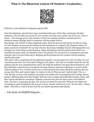 What Is The Rhetorical Analysis Of Stanford s Graduation...
RAD Steve Jobs Stanford s Graduation speech 2005
Since the beginning, speeches have been remembered because of how they connected with their
audiences: Ask not what you can do for your country, but what your country can do for you. I have a
dream... The message given to the listeners of these two popular speeches was portrayed in a
rhetorical manner through which it connected with the people forever.
Stay hungry, stay foolish. In many arguments today, facts are given to help claims; be that as it may,
for Jobs situation, he uses just his feeling and life experiences as evidence. By telling his stories, he
makes a persona for himself. He is a man who has faced many hardships but has still managed his way
through even when things seemed hopeless. When attempting to tell the audience that failure can
sometimes be great, these are imperative bits of his persona. He was known as a prosperous man and
someone who everyone looked up to. Building up this persona lets him connect with his audience
significantly better.
Jobs opens with a compliment for the gathering of people: I am honored to be with you today for your
commencement from one of the finest colleges on the planet. After that in a humble matter he tells the
audience that he never graduated from school. He made the audience feel great about themselves, and
they had better responsiveness towards the message.Jobsuses numerous techniques to connect better
with his audience, few of which are He uses a conversational style when telling the audience there by
saying when Woz and I started Apple. In contrast to Steven Wozniak and I started Apple .This is a
wise decision as most of the audience are going to be people who are graduating from college and are
going to different paths from their friends. Jobs also uses a simple and traditional structure. Starts with
three stories and then the conclusion. Making a structure that joins his three stories with different
ideas. The first is connecting the dots. His second was about love and loss. When he lost Apple and
everything he spent building his life, but got to know what he really loves to do. The last story is about
death . Jobs tells us what he learns from his near death experience.Individually,
... Get more on HelpWriting.net ...
 