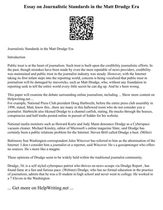 Essay on Journalistic Standards in the Matt Drudge Era
Journalistic Standards in the Matt Drudge Era
Introduction
Public trust is at the heart of journalism. Such trust is built upon the credibility journalistic efforts. In
the past, though mistakes have been made by even the most reputable of news providers, credibility
was maintained and public trust in the journalist industry was steady. However, with the Internet
taking its first infant steps into the reporting world, concern is being vocalized that public trust in
journalism will be damaged by mavericks, such as Matt Drudge, who, without any foundation in
reporting seek to tell the entire world every little secret he can dig up. And he s been wrong.
This paper will examine the debate surrounding online journalism, including ... Show more content on
Helpwriting.net ...
For example, National Press Club president Doug Harbrecht, before the entire press club assembly in
1998, stated, Matt, know this...there are many in this hallowed room who do not consider you a
journalist. Harbrecht also likened Drudge to a channel catfish, stating, He mucks through the hoaxes,
conspiracies and half truths posted online in pursuit of fodder for his website.
National media monitors such as Howard Kurtz and Judy Mann denounce Drudge as a Cyberspace
vacuum cleaner. Michael Kinsley, editor of Microsoft s online magazine Slate, said Drudge has
certainly been a public relations problem for the Internet. Steven Brill called Drudge a bust. (Miller)
Baltimore Sun Washington correspondent Jules Witcover has referred to him as the abomination of the
Internet. I don t consider him a journalist or a reporter, said Witcover. He s a gossipmonger who offers
no sources. He s more like a magpie.
These opinions of Drudge seem to be widely held within the traditional journalist community.
Drudge, 34, is a self styled cyberspace patriot who thrives on news scoops via Drudge Report , has
found fame at a fast and furious pace. (Webster) Drudge, who has no formal education in the practice
of journalism, admits that he was a D student in high school and never went to college. He worked in
a 7 Eleven in the Washington
... Get more on HelpWriting.net ...
 