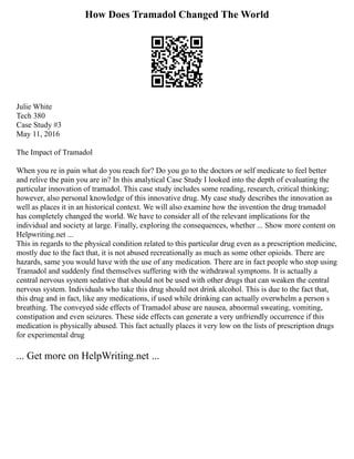 How Does Tramadol Changed The World
Julie White
Tech 380
Case Study #3
May 11, 2016
The Impact of Tramadol
When you re in pain what do you reach for? Do you go to the doctors or self medicate to feel better
and relive the pain you are in? In this analytical Case Study I looked into the depth of evaluating the
particular innovation of tramadol. This case study includes some reading, research, critical thinking;
however, also personal knowledge of this innovative drug. My case study describes the innovation as
well as places it in an historical context. We will also examine how the invention the drug tramadol
has completely changed the world. We have to consider all of the relevant implications for the
individual and society at large. Finally, exploring the consequences, whether ... Show more content on
Helpwriting.net ...
This in regards to the physical condition related to this particular drug even as a prescription medicine,
mostly due to the fact that, it is not abused recreationally as much as some other opioids. There are
hazards, same you would have with the use of any medication. There are in fact people who stop using
Tramadol and suddenly find themselves suffering with the withdrawal symptoms. It is actually a
central nervous system sedative that should not be used with other drugs that can weaken the central
nervous system. Individuals who take this drug should not drink alcohol. This is due to the fact that,
this drug and in fact, like any medications, if used while drinking can actually overwhelm a person s
breathing. The conveyed side effects of Tramadol abuse are nausea, abnormal sweating, vomiting,
constipation and even seizures. These side effects can generate a very unfriendly occurrence if this
medication is physically abused. This fact actually places it very low on the lists of prescription drugs
for experimental drug
... Get more on HelpWriting.net ...
 