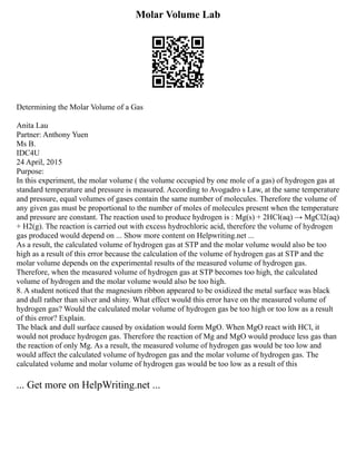 Molar Volume Lab
Determining the Molar Volume of a Gas
Anita Lau
Partner: Anthony Yuen
Ms B.
IDC4U
24 April, 2015
Purpose:
In this experiment, the molar volume ( the volume occupied by one mole of a gas) of hydrogen gas at
standard temperature and pressure is measured. According to Avogadro s Law, at the same temperature
and pressure, equal volumes of gases contain the same number of molecules. Therefore the volume of
any given gas must be proportional to the number of moles of molecules present when the temperature
and pressure are constant. The reaction used to produce hydrogen is : Mg(s) + 2HCl(aq) → MgCl2(aq)
+ H2(g). The reaction is carried out with excess hydrochloric acid, therefore the volume of hydrogen
gas produced would depend on ... Show more content on Helpwriting.net ...
As a result, the calculated volume of hydrogen gas at STP and the molar volume would also be too
high as a result of this error because the calculation of the volume of hydrogen gas at STP and the
molar volume depends on the experimental results of the measured volume of hydrogen gas.
Therefore, when the measured volume of hydrogen gas at STP becomes too high, the calculated
volume of hydrogen and the molar volume would also be too high.
8. A student noticed that the magnesium ribbon appeared to be oxidized the metal surface was black
and dull rather than silver and shiny. What effect would this error have on the measured volume of
hydrogen gas? Would the calculated molar volume of hydrogen gas be too high or too low as a result
of this error? Explain.
The black and dull surface caused by oxidation would form MgO. When MgO react with HCl, it
would not produce hydrogen gas. Therefore the reaction of Mg and MgO would produce less gas than
the reaction of only Mg. As a result, the measured volume of hydrogen gas would be too low and
would affect the calculated volume of hydrogen gas and the molar volume of hydrogen gas. The
calculated volume and molar volume of hydrogen gas would be too low as a result of this
... Get more on HelpWriting.net ...
 