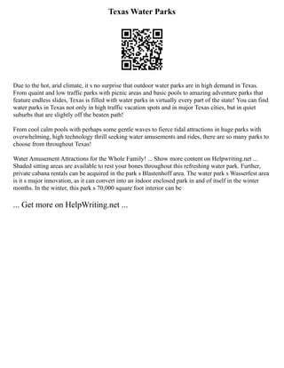 Texas Water Parks
Due to the hot, arid climate, it s no surprise that outdoor water parks are in high demand in Texas.
From quaint and low traffic parks with picnic areas and basic pools to amazing adventure parks that
feature endless slides, Texas is filled with water parks in virtually every part of the state! You can find
water parks in Texas not only in high traffic vacation spots and in major Texas cities, but in quiet
suburbs that are slightly off the beaten path!
From cool calm pools with perhaps some gentle waves to fierce tidal attractions in huge parks with
overwhelming, high technology thrill seeking water amusements and rides, there are so many parks to
choose from throughout Texas!
Water Amusement Attractions for the Whole Family! ... Show more content on Helpwriting.net ...
Shaded sitting areas are available to rest your bones throughout this refreshing water park. Further,
private cabana rentals can be acquired in the park s Blastenhoff area. The water park s Wasserfest area
is it s major innovation, as it can convert into an indoor enclosed park in and of itself in the winter
months. In the winter, this park s 70,000 square foot interior can be
... Get more on HelpWriting.net ...
 
