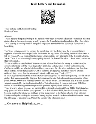 Texas Lottery and Education
Texas Lottery and Education Funding
Destinee Caster
Abstract
Texans believe that participating in the Texas Lottery helps the Texas Education Foundation but little
do they know; how much money actually goes to the Texas Education Foundation. The effect of the
Texas Lottery is causing more of a negative impact on Texans than the Education Foundation is
benefiting.
The Texas Lottery negatively impacts the people that play the lottery and the programs that are
supposed to benefit from the proceeds. Because of the big dream of winning, the lottery has taken a
toll on Texans. People believe that the Texas Lottery is their only chance to strike it rich (Buckland,
2010). There is not near enough money going towards the Texas Education ... Show more content on
Helpwriting.net ...
Texans voted for a constitutional amendment that allowed funds of the lottery to be dedicated to
education funding. But the Texas Legislature examined Lottery funds of other states including
California and Florida who had dedicated lottery money to the education and discovered that these
states had less money for education. Critics from this era believed that states without lotteries
collected fewer taxes than the states with lotteries. (Heines amp; Tinsley 1997).
In 2009, a great amount of the stimulus funds were designated for education spending. The 91 billion
dollars that was supported by this fund did not cover the total federal spending on education of the
years 2008 to 2009 which summed up to be 667 billion dollars. An estimation of 570 billion dollars
was not supported by the total education bill of federal spending. It costs an estimated 35 billion
dollars to cover kindergarten through twelfth grade on a yearly basis. (Voice,2011).
Texas law says lottery proceeds are supposed to go toward education (Oberg 2011). The lottery has
only given one billion dollars every year to Texas Schools since 1998, but since lottery sales have
become greater, the lottery has not been giving more money to the Texas schools. Even with the
lottery earnings increasing the amount of money applied towards the Education Fund has not shown
the difference of cash increase. One of the reasons why education is not
... Get more on HelpWriting.net ...
 