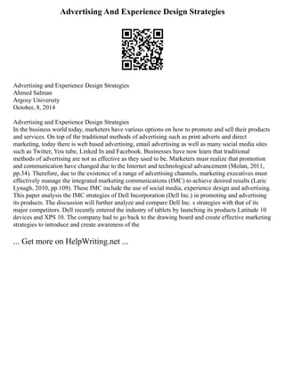 Advertising And Experience Design Strategies
Advertising and Experience Design Strategies
Ahmed Salman
Argosy University
October, 8, 2014
Advertising and Experience Design Strategies
In the business world today, marketers have various options on how to promote and sell their products
and services. On top of the traditional methods of advertising such as print adverts and direct
marketing, today there is web based advertising, email advertising as well as many social media sites
such as Twitter, You tube, Linked In and Facebook. Businesses have now learn that traditional
methods of advertising are not as effective as they used to be. Marketers must realize that promotion
and communication have changed due to the Internet and technological advancement (Molan, 2011,
pp.34). Therefore, due to the existence of a range of advertising channels, marketing executives must
effectively manage the integrated marketing communications (IMC) to achieve desired results (Laric
Lynagh, 2010, pp.109). These IMC include the use of social media, experience design and advertising.
This paper analysis the IMC strategies of Dell Incorporation (Dell Inc.) in promoting and advertising
its products. The discussion will further analyze and compare Dell Inc. s strategies with that of its
major competitors. Dell recently entered the industry of tablets by launching its products Latitude 10
devices and XPS 10. The company had to go back to the drawing board and create effective marketing
strategies to introduce and create awareness of the
... Get more on HelpWriting.net ...
 
