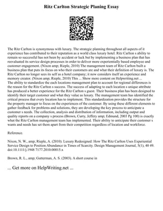 Ritz Carlton Strategic Planing Essay
The Ritz Carlton is synonymous with luxury. The strategic planning throughout all aspects of it
experience has contributed to their reputation as a world class luxury hotel. Ritz Carlton s ability to
remain so successful has not been by accident or luck but by implementing a business plan that has
reevaluated its service design processes in order to deliver more experientially based employee and
customer engagement. (Nixon amp; Rieple, 2010) The management team of Ritz Carlton built a
business plan that puts its focus on who their customers are and what their definition of luxury is. The
Ritz Carlton no longer sees its self as a hotel company; it now considers itself an experience and
memory creator. (Nixon amp; Rieple, 2010) This ... Show more content on Helpwriting.net ...
The ability to standardize the each locations management plan to account for regional differences is
the reason for the Ritz Carlton s success. The success of adapting to each location s unique attribute
has produced a better experience for the Ritz Carlton s guest. Their business plan has been designed to
identify their target customer and what they value as luxury. The management team has identified the
critical process that every location has to implement. This standardization provides the structure for
the property manager to focus on the experiences of the customer. By using these different elements to
gather feedback for problems and solutions, they are developing the key process to anticipate a
customer s needs. The collection, analysis and distribution of information, including output and
quality reports on a company s process (Brown, Curry, Jeffery amp; Edmund, 2003 Pg 100) is exactly
what the Ritz Carlton management team has implemented. Their ability to anticipate their customer s
wants and needs has set them apart from their competition regardless of location and workforce.
Reference.
Nixon, N. W., amp; Rieple, A. (2010). Luxury Redesigned: How The Ritz Carlton Uses Experiential
Service Design to Position Abundance in Times of Scarcity. Design Management Journal, 5(1), 40 49.
doi:10.1111/j.1948 7177.2010.00015.x
Brown, R. L., amp; Gutterman, A. S. (2003). A short course in
... Get more on HelpWriting.net ...
 