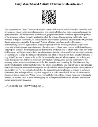 Essay about Should Autisitc Children Be Mainstreamed
The Argumentative Essay The issue of whether or not children with autistic disorders should be main
streamed, or placed in the same classrooms as non autistic children, has been a very real concern for
quite some time. While the debate is continuous, people often choose to side on a particular position
of the argument without correctly evaluating all of the options. Should autistic children be main
streamed in regular classrooms, or should they be placed in self contained environments? Or, possibly,
should a common ground be determined? Autistic children have been analyzed for correct
mainstreaming involves a gradual and supported procedure with encouragement and supervision
years, and with the proper supervision and education aids, ... Show more content on Helpwriting.net ...
The purpose of social mainstreaming is so that children are better able to observe and learn how other
children react and behave correctly in social situations. Autistic children often learn through imitation,
or learning how to copy the behavior of someone else. Studies have shown that a structured routine is
very helpful because it supports the need to be constantly aware of what everyone else is doing and
begin doing it as well. If there is too much unpredictable change, most autistic children have the
tendency to become more withdrawn socially. The most obvious reasoning for this is because they
must work harder to imitate the behavior of the others around them. One helpful way to help children
cope with change or transition is through the use of verbal or physical representations of the process of
change (Davis 57). This not only demolishes the excuse for autistic children to remain in inclusion
classrooms, but it also provides a very real suggestion in order to deal with the social and structural
changes within a classroom. With a view of correct behavior within a regular classroom with regular
learners, an autistic child is better able to grasp his or her personal behavioral patterns, and react or
imitate appropriately in certain
... Get more on HelpWriting.net ...
 