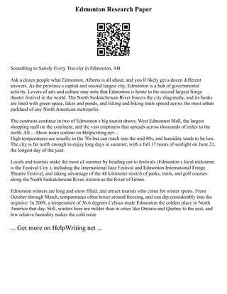 Edmonton Research Paper
Something to Satisfy Every Traveler in Edmonton, AB
Ask a dozen people what Edmonton, Alberta is all about, and you ll likely get a dozen different
answers. As the province s capital and second largest city, Edmonton is a hub of governmental
activity. Lovers of arts and culture may note that Edmonton is home to the second largest fringe
theater festival in the world. The North Saskatchewan River bisects the city diagonally, and its banks
are lined with green space, lakes and ponds, and hiking and biking trails spread across the most urban
parkland of any North American metropolis.
The contrasts continue in two of Edmonton s big tourist draws: West Edmonton Mall, the largest
shopping mall on the continent, and the vast emptiness that spreads across thousands of miles to the
north. All ... Show more content on Helpwriting.net ...
High temperatures are usually in the 70s but can reach into the mid 80s, and humidity tends to be low.
The city is far north enough to enjoy long days in summer, with a full 17 hours of sunlight on June 21,
the longest day of the year.
Locals and tourists make the most of summer by heading out to festivals (Edmonton s local nickname
is the Festival City ), including the International Jazz Festival and Edmonton International Fringe
Theatre Festival, and taking advantage of the 48 kilometer stretch of parks, trails, and golf courses
along the North Saskatchewan River, known as the River of Green.
Edmonton winters are long and snow filled, and attract tourists who come for winter sports. From
October through March, temperatures often hover around freezing, and can dip considerably into the
negative. In 2009, a temperature of 36.6 degrees Celsius made Edmonton the coldest place in North
America that day. Still, winters here are milder than in cities like Ontario and Quebec to the east, and
low relative humidity makes the cold more
... Get more on HelpWriting.net ...
 