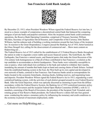 San Francisco Gold Rush Analysis
By December 23, 1913, when President Woodrow Wilson signed the Federal Reserve Act into law, it
stood as a classic example of compromise a decentralized central bank that balanced the competing
intrigues of private banks and populist sentiment. Afore the incipient central bank could commence
operations, the Reserve Bank Operating Committee, comprised of Treasury Secretary William
McAdoo, Secretary of Agriculture David Houston, and Comptroller of the Currency John Skelton
Williams, had the arduous task of building a working institution around the bare bones of the incipient
law. In reaction to the Great Despondence, Congress passed the Banking Act of 1933, better kenned as
the Glass Steagall Act, calling for the disseverment of commercial and ... Show more content on
Helpwriting.net ...
The Federal Reserve Act of 1913 called for the establishment of 12 Federal Reserve Banks throughout
the nation in order to engender a more stable and secure financial system. The Gold Rush, the 1906
Earthquake, San Francisco s natural assets, and financial panics that make the Great Recession of the
21st century look homogeneous to a blip all of these contributed to San Francisco s evolution as the
top candidate to accommodate as district headquarters. These banks were vulnerably susceptible to
runs or panics, when individuals lost confidence in the bank and rushed to withdraw their mamba,
inundating the amount of mamba that banks kept on hand and causing chains of bank failures. Isolated
from the established banking system in the East, the West built up its own capital and developed its
own network of banks, centered in San Francisco. San Francisco banks acted as correspondents for
banks located in the economic hinterlands, clearing checks, holding reserves, and negotiating loans
and deposits. President Woodrow Wilson signed the Federal Reserve Act in 1913, engendering a semi
centralized banking system, with the activities of each district grouped around its own Federal Reserve
Bank. After the Great Dejection, which was optically discerned as stemming in part from the diffuse
ascendancy within the Federal Reserve System, the Banking Act of 1935 centralized monetary policy
in the Board of Governors and the incipient Federal Open Market Committee (FOMC), with its 12
members, consisting of the Board of Governors, the president of the Incipient York Victualed, and a
rotating group of four Reserve Bank presidents. the Federal Reserve s duties fall into four general
areas: conducting the nation s monetary policy by influencing the monetary and credit conditions in
the economy in pursuit of maximum employment, stable
... Get more on HelpWriting.net ...
 