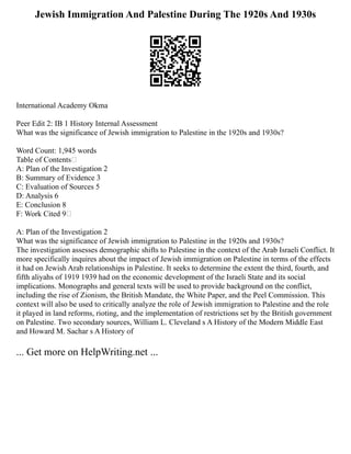 Jewish Immigration And Palestine During The 1920s And 1930s
International Academy Okma
Peer Edit 2: IB 1 History Internal Assessment
What was the significance of Jewish immigration to Palestine in the 1920s and 1930s?
Word Count: 1,945 words
Table of Contents
A: Plan of the Investigation 2
B: Summary of Evidence 3
C: Evaluation of Sources 5
D: Analysis 6
E: Conclusion 8
F: Work Cited 9
A: Plan of the Investigation 2
What was the significance of Jewish immigration to Palestine in the 1920s and 1930s?
The investigation assesses demographic shifts to Palestine in the context of the Arab Israeli Conflict. It
more specifically inquires about the impact of Jewish immigration on Palestine in terms of the effects
it had on Jewish Arab relationships in Palestine. It seeks to determine the extent the third, fourth, and
fifth aliyahs of 1919 1939 had on the economic development of the Israeli State and its social
implications. Monographs and general texts will be used to provide background on the conflict,
including the rise of Zionism, the British Mandate, the White Paper, and the Peel Commission. This
context will also be used to critically analyze the role of Jewish immigration to Palestine and the role
it played in land reforms, rioting, and the implementation of restrictions set by the British government
on Palestine. Two secondary sources, William L. Cleveland s A History of the Modern Middle East
and Howard M. Sachar s A History of
... Get more on HelpWriting.net ...
 