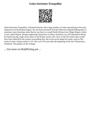 Gaius Suetonius Tranquillus
Gaius Suetonius Tranquillus, a Roman historian, had a large number of works specialising in the early
imperial era of the Roman Empire. He was born around 69 AD and whilst his original birthing place is
uncertain, some historians claim that he was born in a small North African town, Hippo Regius, which
is now called Algeria. Despite supposedly being born in Africa, Suetonius was still educated in Rome,
his family having a high social status in the Roman society. His views on the first triumvirate would
have been affected by the context surrounding him, due to the era he began his works, such as The
twelve Caesar s being written in 121 AD, over 150 years after the beginning of the first Triumvirate s
formation. The purpose in the writings
... Get more on HelpWriting.net ...
 