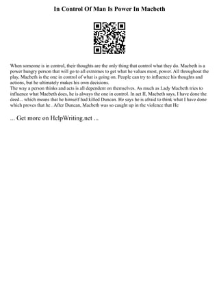 In Control Of Man Is Power In Macbeth
When someone is in control, their thoughts are the only thing that control what they do. Macbeth is a
power hungry person that will go to all extremes to get what he values most, power. All throughout the
play, Macbeth is the one in control of what is going on. People can try to influence his thoughts and
actions, but he ultimately makes his own decisions.
The way a person thinks and acts is all dependent on themselves. As much as Lady Macbeth tries to
influence what Macbeth does, he is always the one in control. In act II, Macbeth says, I have done the
deed... which means that he himself had killed Duncan. He says he is afraid to think what I have done
which proves that he . After Duncan, Macbeth was so caught up in the violence that He
... Get more on HelpWriting.net ...
 