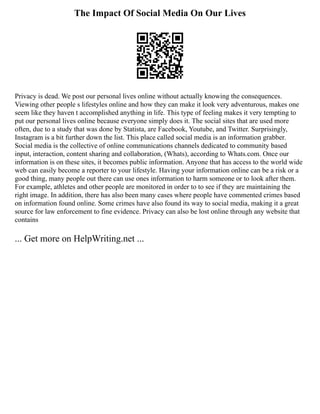 The Impact Of Social Media On Our Lives
Privacy is dead. We post our personal lives online without actually knowing the consequences.
Viewing other people s lifestyles online and how they can make it look very adventurous, makes one
seem like they haven t accomplished anything in life. This type of feeling makes it very tempting to
put our personal lives online because everyone simply does it. The social sites that are used more
often, due to a study that was done by Statista, are Facebook, Youtube, and Twitter. Surprisingly,
Instagram is a bit further down the list. This place called social media is an information grabber.
Social media is the collective of online communications channels dedicated to community based
input, interaction, content sharing and collaboration, (Whats), according to Whats.com. Once our
information is on these sites, it becomes public information. Anyone that has access to the world wide
web can easily become a reporter to your lifestyle. Having your information online can be a risk or a
good thing, many people out there can use ones information to harm someone or to look after them.
For example, athletes and other people are monitored in order to to see if they are maintaining the
right image. In addition, there has also been many cases where people have commented crimes based
on information found online. Some crimes have also found its way to social media, making it a great
source for law enforcement to fine evidence. Privacy can also be lost online through any website that
contains
... Get more on HelpWriting.net ...
 