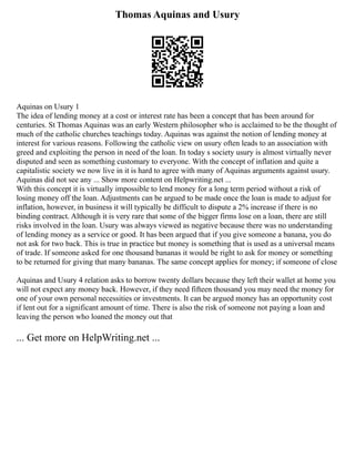 Thomas Aquinas and Usury
Aquinas on Usury 1
The idea of lending money at a cost or interest rate has been a concept that has been around for
centuries. St Thomas Aquinas was an early Western philosopher who is acclaimed to be the thought of
much of the catholic churches teachings today. Aquinas was against the notion of lending money at
interest for various reasons. Following the catholic view on usury often leads to an association with
greed and exploiting the person in need of the loan. In today s society usury is almost virtually never
disputed and seen as something customary to everyone. With the concept of inflation and quite a
capitalistic society we now live in it is hard to agree with many of Aquinas arguments against usury.
Aquinas did not see any ... Show more content on Helpwriting.net ...
With this concept it is virtually impossible to lend money for a long term period without a risk of
losing money off the loan. Adjustments can be argued to be made once the loan is made to adjust for
inflation, however, in business it will typically be difficult to dispute a 2% increase if there is no
binding contract. Although it is very rare that some of the bigger firms lose on a loan, there are still
risks involved in the loan. Usury was always viewed as negative because there was no understanding
of lending money as a service or good. It has been argued that if you give someone a banana, you do
not ask for two back. This is true in practice but money is something that is used as a universal means
of trade. If someone asked for one thousand bananas it would be right to ask for money or something
to be returned for giving that many bananas. The same concept applies for money; if someone of close
Aquinas and Usury 4 relation asks to borrow twenty dollars because they left their wallet at home you
will not expect any money back. However, if they need fifteen thousand you may need the money for
one of your own personal necessities or investments. It can be argued money has an opportunity cost
if lent out for a significant amount of time. There is also the risk of someone not paying a loan and
leaving the person who loaned the money out that
... Get more on HelpWriting.net ...
 