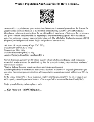World s Population And Governments Have Become...
As the world s population and governments have become environmentally conscious, the demand for
green business solutions has risen to the forefront of the shipping industry. Carbon Dioxide and
Greenhouse emissions stemming from the use of fossil fuels has adverse effects upon the environment
and global climate, and consumers are beginning to filter their shipping options based not only on
price, but a shipping company s carbon footprint as well. The table below displays the amount of CO2
(in grams) emitted per metric ton of freight and per km of transportation:
Air plane (air cargo), average Cargo B747 500 g
Modern lorry or truck 60 to 150 g
Modern train 30 to 100 g
Modern ship (sea freight) 10 to 40 g
Airship (Zeppelin, Cargolifter ) as planned 55 g
Global shipping is currently a $ 60 billion industry which is helping the big and small companies
move their products around the world quickly. But the system is currently experiencing a number of
inefficiencies such as:
Wasting fuel and dumping planet warming waste into the environment.
Road freight carried by medium and heavy trucks accounts of over 6% of all global greenhouse gas
emission. Greenhouse gas emission from all transportation sources is estimated will increase 80% by
2030.
In the United States 15% of those trucks run empty while the remaining 85% run on average at just
64% capacity, according to Jason Mathers of the nonprofit Environmental Defense Fund (EDF).
Major ground shipping industry players such
... Get more on HelpWriting.net ...
 