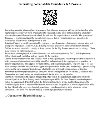 Recruiting Potential Job Candidates Is A Process
Recruiting potential job candidates is a process that all nurse managers will have to be familiar with.
Recruiting processes vary from organization to organization and takes time and skill to ultimately
select the best possible candidates for both the unit and the organization as a whole. The purpose of
this paper is to share and describe the selection process that my organization uses as well as to
evaluate the effectiveness of the process in use.
Selection Process in my Organization Recruitment is simply consists of attracting, interviewing, and
hiring new employees (Mayhew, n.d.). Finding potential employees can happen from within the
facility, known as internal recruiting, or from outside the facility, known as external recruiting ... Show
more content on Helpwriting.net ...
Recruitment of competent RN staff will ensure safe patient care (Markey, 2012). It is important to
fully evaluate each candidate and not rush to fill the position.
Current Recruitment Process The facility I work in has a posting and selection policy that we follow in
order to ensure that candidates are fairly identified and considered for employment, promotion, or
transfer opportunities. This applies for both internal and external candidates. The first step is for the
nurse manager to make a request from upper management the need to post an opening. Upon receiving
approval, the nurse manager then decides whether to post approved open positions within the
department for three (3) calendar days or to post within the organization for seven (7) calendar days.
Appropriate approvals authorize recruitment activity for up to six (6) months.
Internal Recruitment and Selection Process If posted within the department, applicants submit an
Internal Application form directly to the hiring manager within the three days the position is posted
within the department. If posted within the department and there are no qualified applicants, the
Position Request form is submitted to Human Resources and the position is posted organization wide
for four (4) calendar days. Applicants for positions posted organization wide submit an online
application. This form will be sent directly to the Employment Specialist for
... Get more on HelpWriting.net ...
 