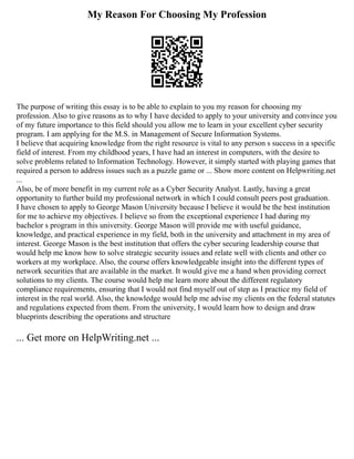 My Reason For Choosing My Profession
The purpose of writing this essay is to be able to explain to you my reason for choosing my
profession. Also to give reasons as to why I have decided to apply to your university and convince you
of my future importance to this field should you allow me to learn in your excellent cyber security
program. I am applying for the M.S. in Management of Secure Information Systems.
I believe that acquiring knowledge from the right resource is vital to any person s success in a specific
field of interest. From my childhood years, I have had an interest in computers, with the desire to
solve problems related to Information Technology. However, it simply started with playing games that
required a person to address issues such as a puzzle game or ... Show more content on Helpwriting.net
...
Also, be of more benefit in my current role as a Cyber Security Analyst. Lastly, having a great
opportunity to further build my professional network in which I could consult peers post graduation.
I have chosen to apply to George Mason University because I believe it would be the best institution
for me to achieve my objectives. I believe so from the exceptional experience I had during my
bachelor s program in this university. George Mason will provide me with useful guidance,
knowledge, and practical experience in my field, both in the university and attachment in my area of
interest. George Mason is the best institution that offers the cyber securing leadership course that
would help me know how to solve strategic security issues and relate well with clients and other co
workers at my workplace. Also, the course offers knowledgeable insight into the different types of
network securities that are available in the market. It would give me a hand when providing correct
solutions to my clients. The course would help me learn more about the different regulatory
compliance requirements, ensuring that I would not find myself out of step as I practice my field of
interest in the real world. Also, the knowledge would help me advise my clients on the federal statutes
and regulations expected from them. From the university, I would learn how to design and draw
blueprints describing the operations and structure
... Get more on HelpWriting.net ...
 