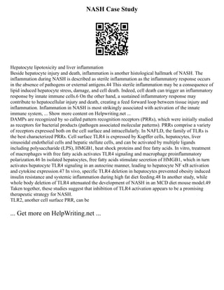 NASH Case Study
Hepatocyte lipotoxicity and liver inflammation
Beside hepatocyte injury and death, inflammation is another histological hallmark of NASH. The
inflammation during NASH is described as sterile inflammation as the inflammatory response occurs
in the absence of pathogens or external antigens.44 This sterile inflammation may be a consequence of
lipid induced hepatocyte stress, damage, and cell death. Indeed, cell death can trigger an inflammatory
response by innate immune cells.6 On the other hand, a sustained inflammatory response may
contribute to hepatocellular injury and death, creating a feed forward loop between tissue injury and
inflammation. Inflammation in NASH is most strikingly associated with activation of the innate
immune system, ... Show more content on Helpwriting.net ...
DAMPs are recognized by so called pattern recognition receptors (PRRs), which were initially studied
as receptors for bacterial products (pathogen associated molecular patterns). PRRs comprise a variety
of receptors expressed both on the cell surface and intracellularly. In NAFLD, the family of TLRs is
the best characterized PRRs. Cell surface TLR4 is expressed by Kupffer cells, hepatocytes, liver
sinusoidal endothelial cells and hepatic stellate cells, and can be activated by multiple ligands
including polysaccharide (LPS), HMGB1, heat shock proteins and free fatty acids. In vitro, treatment
of macrophages with free fatty acids activates TLR4 signaling and macrophage proinflammatory
polarization.46 In isolated hepatocytes, free fatty acids stimulate secretion of HMGB1, which in turn
activates hepatocyte TLR4 signaling in an autocrine manner, leading to hepatocyte NF κB activation
and cytokine expression.47 In vivo, specific TLR4 deletion in hepatocytes prevented obesity induced
insulin resistance and systemic inflammation during high fat diet feeding.48 In another study, while
whole body deletion of TLR4 attenuated the development of NASH in an MCD diet mouse model.49
Taken together, these studies suggest that inhibition of TLR4 activation appears to be a promising
therapeutic strategy for NASH.
TLR2, another cell surface PRR, can be
... Get more on HelpWriting.net ...
 