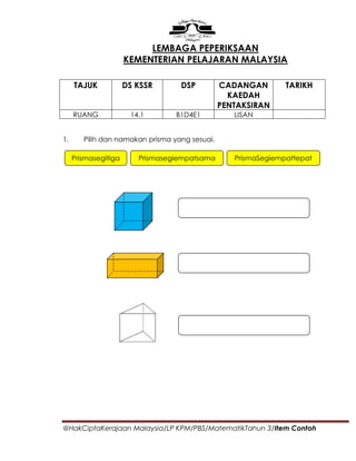 LEMBAGA PEPERIKSAAN
                      KEMENTERIAN PELAJARAN MALAYSIA

     TAJUK            DS KSSR      DSP          CADANGAN        TARIKH
                                                  KAEDAH
                                                PENTAKSIRAN
     RUANG             14.1       B1D4E1           LISAN


1.      Pilih dan namakan prisma yang sesuai.

     Prismasegitiga      Prismasegiempatsama       PrismaSegiempattepat




@HakCiptaKerajaan Malaysia/LP KPM/PBS/MatematikTahun 3/Item Contoh
 