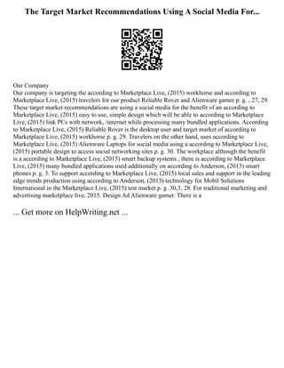 The Target Market Recommendations Using A Social Media For...
Our Company
Our company is targeting the according to Marketplace Live, (2015) workhorse and according to
Marketplace Live, (2015) travelers for our product Reliable Rover and Alienware gamer p. g. , 27, 29.
These target market recommendations are using a social media for the benefit of an according to
Marketplace Live, (2015) easy to use, simple design which will be able to according to Marketplace
Live, (2015) link PCs with network, /internet while processing many bundled applications. According
to Marketplace Live, (2015) Reliable Rover is the desktop user and target market of according to
Marketplace Live, (2015) workhorse p. g. 29. Travelers on the other hand, uses according to
Marketplace Live, (2015) Alienware Laptops for social media using a according to Marketplace Live,
(2015) portable design to access social networking sites p. g. 30. The workplace although the benefit
is a according to Marketplace Live, (2015) smart backup systems , there is according to Marketplace
Live, (2015) many bundled applications used additionally on according to Anderson, (2013) smart
phones p. g. 3. To support according to Marketplace Live, (2015) local sales and support in the leading
edge trends production using according to Anderson, (2013) technology for Mobil Solutions
International in the Marketplace Live, (2015) test market p. g .30,3, 28. For traditional marketing and
advertising marketplace live, 2015. Design Ad Alienware gamer. There is a
... Get more on HelpWriting.net ...
 