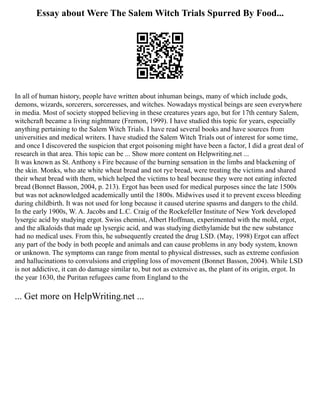 Essay about Were The Salem Witch Trials Spurred By Food...
In all of human history, people have written about inhuman beings, many of which include gods,
demons, wizards, sorcerers, sorceresses, and witches. Nowadays mystical beings are seen everywhere
in media. Most of society stopped believing in these creatures years ago, but for 17th century Salem,
witchcraft became a living nightmare (Fremon, 1999). I have studied this topic for years, especially
anything pertaining to the Salem Witch Trials. I have read several books and have sources from
universities and medical writers. I have studied the Salem Witch Trials out of interest for some time,
and once I discovered the suspicion that ergot poisoning might have been a factor, I did a great deal of
research in that area. This topic can be ... Show more content on Helpwriting.net ...
It was known as St. Anthony s Fire because of the burning sensation in the limbs and blackening of
the skin. Monks, who ate white wheat bread and not rye bread, were treating the victims and shared
their wheat bread with them, which helped the victims to heal because they were not eating infected
bread (Bonnet Basson, 2004, p. 213). Ergot has been used for medical purposes since the late 1500s
but was not acknowledged academically until the 1800s. Midwives used it to prevent excess bleeding
during childbirth. It was not used for long because it caused uterine spasms and dangers to the child.
In the early 1900s, W. A. Jacobs and L.C. Craig of the Rockefeller Institute of New York developed
lysergic acid by studying ergot. Swiss chemist, Albert Hoffman, experimented with the mold, ergot,
and the alkaloids that made up lysergic acid, and was studying diethylamide but the new substance
had no medical uses. From this, he subsequently created the drug LSD. (May, 1998) Ergot can affect
any part of the body in both people and animals and can cause problems in any body system, known
or unknown. The symptoms can range from mental to physical distresses, such as extreme confusion
and hallucinations to convulsions and crippling loss of movement (Bonnet Basson, 2004). While LSD
is not addictive, it can do damage similar to, but not as extensive as, the plant of its origin, ergot. In
the year 1630, the Puritan refugees came from England to the
... Get more on HelpWriting.net ...
 