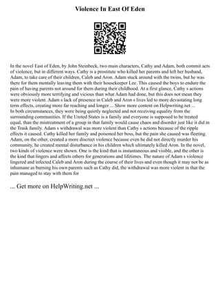 Violence In East Of Eden
In the novel East of Eden, by John Steinbeck, two main characters, Cathy and Adam, both commit acts
of violence, but in different ways. Cathy is a prostitute who killed her parents and left her husband,
Adam, to take care of their children, Caleb and Aron. Adam stuck around with the twins, but he was
there for them mentally leaving them with their housekeeper Lee. This caused the boys to endure the
pain of having parents not around for them during their childhood. At a first glance, Cathy s actions
were obviously more terrifying and vicious than what Adam had done, but this does not mean they
were more violent. Adam s lack of presence in Caleb and Aron s lives led to more devastating long
term effects, creating more far reaching and longer ... Show more content on Helpwriting.net ...
In both circumstances, they were being quietly neglected and not receiving equality from the
surrounding communities. If the United States is a family and everyone is supposed to be treated
equal, than the mistreatment of a group in that family would cause chaos and disorder just like it did in
the Trask family. Adam s withdrawal was more violent than Cathy s actions because of the ripple
effects it caused. Cathy killed her family and poisoned her boss, but the pain she caused was fleeting.
Adam, on the other, created a more discreet violence because even he did not directly murder his
community, he created mental disturbance in his children which ultimately killed Aron. In the novel,
two kinds of violence were shown. One is the kind that is instantaneous and visible, and the other is
the kind that lingers and affects others for generations and lifetimes. The nature of Adam s violence
lingered and infected Caleb and Aron during the course of their lives and even though it may not be as
inhumane as burning his own parents such as Cathy did, the withdrawal was more violent in that the
pain managed to stay with them for
... Get more on HelpWriting.net ...
 