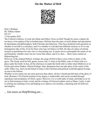 On the Matter of Hell
Paul J. Bonham
Dr. Tiffany Adams
EN 211
13 November 2015
The Collective Inferno: A Look into Dante and Others Views on Hell Though for some a subject far
too heavy to be spoken of but in hushed tones, Hell has been the topic of much debate and speculation
by theologians and philosophers, both Christian and otherwise. They have pondered such questions as
whether or not hell is a real place, and if so whether it is divided into different sections or if it is one
homogenous lake of fire. Even for those who may not believe in Hell, the idea of a place of eternal
torment as punishment for ones sins is a fascinating one. It causes one to contemplate the nature of sin
and humanity, whether some sins are worse than others, and if so, does ... Show more content on
Helpwriting.net ...
However, in the original Hebrew writings, the usage of hell in these verses refers to sheol, or the
grave. The Greek word for hell, genna, occurs only 11 times in the Bible, none of which refer to a
place under the Earth. In fact, all the references to under the Earth refer to either sheol (Hebrew) or its
Greek equivalent (Hades). (Deem) Perhaps, then, damnation does not take place in the center of the
earth. Either way, such was the belief of many in the Christian and political world throughout Europe,
as seen in the Inferno.
Whether or not certain sins are more grievous than others, all have sinned and fall short of the glory of
God. (Romans 3:23) Eternal torment of any degree is undesirable, and can be avoided through
repentance and acceptance of Christ s grace. However, it is a worth topic of study, and helps us as we
are to find meaning in God s word, and the writings of Classical authors such as Dante. Lastly, it aids
in refining our meaning of sin and helping us to improve our morality, a daunting task for believers
and skeptics
... Get more on HelpWriting.net ...
 