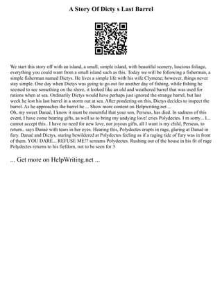 A Story Of Dicty s Last Barrel
We start this story off with an island, a small, simple island, with beautiful scenery, luscious foliage,
everything you could want from a small island such as this. Today we will be following a fisherman, a
simple fisherman named Dictys. He lives a simple life with his wife Clymene; however, things never
stay simple. One day when Dictys was going to go out for another day of fishing, while fishing he
seemed to see something on the shore, it looked like an old and weathered barrel that was used for
rations when at sea. Ordinarily Dictys would have perhaps just ignored the strange barrel, but last
week he lost his last barrel in a storm out at sea. After pondering on this, Dictys decides to inspect the
barrel. As he approaches the barrel he ... Show more content on Helpwriting.net ...
Oh, my sweet Danaé, I know it must be mournful that your son, Perseus, has died. In sadness of this
event, I have come bearing gifts, as well as to bring my undying love! cries Polydectes. I m sorry... I...
cannot accept this.. I have no need for new love, nor joyous gifts, all I want is my child, Perseus, to
return.. says Danaé with tears in her eyes. Hearing this, Polydectes erupts in rage, glaring at Danaé in
fury. Danaé and Dictys, staring bewildered at Polydectes feeling as if a raging tide of fury was in front
of them. YOU DARE... REFUSE ME!? screams Polydectes. Rushing out of the house in his fit of rage
Polydectes returns to his fiefdom, not to be seen for 3
... Get more on HelpWriting.net ...
 