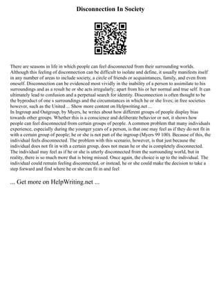 Disconnection In Society
There are seasons in life in which people can feel disconnected from their surrounding worlds.
Although this feeling of disconnection can be difficult to isolate and define, it usually manifests itself
in any number of areas to include society, a circle of friends or acquaintances, family, and even from
oneself. Disconnection can be evidenced most vividly in the inability of a person to assimilate to his
surroundings and as a result he or she acts irregularly; apart from his or her normal and true self. It can
ultimately lead to confusion and a perpetual search for identity. Disconnection is often thought to be
the byproduct of one s surroundings and the circumstances in which he or she lives; in free societies
however, such as the United ... Show more content on Helpwriting.net ...
In Ingroup and Outgroup, by Myers, he writes about how different groups of people display bias
towards other groups. Whether this is a conscience and deliberate behavior or not, it shows how
people can feel disconnected from certain groups of people. A common problem that many individuals
experience, especially during the younger years of a person, is that one may feel as if they do not fit in
with a certain group of people; he or she is not part of the ingroup (Myers 99 100). Because of this, the
individual feels disconnected. The problem with this scenario, however, is that just because the
individual does not fit in with a certain group, does not mean he or she is completely disconnected.
The individual may feel as if he or she is utterly disconnected from the surrounding world, but in
reality, there is so much more that is being missed. Once again, the choice is up to the individual. The
individual could remain feeling disconnected, or instead, he or she could make the decision to take a
step forward and find where he or she can fit in and feel
... Get more on HelpWriting.net ...
 
