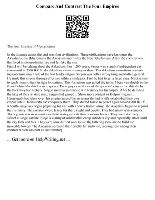 Compare And Contrast The Four Empires
The Four Empires of Mesopotamia
In the distance across the land was four civilizations. These civilizations were known as the
Akkadians, the Babylonians, the Assyrians and finally the Neo Babylonians. All of the civilizations
that lived in mesopotamia rose and fell like the sun.
First, I will be talking about the Akkadians. For 1,200 years, Sumer was a land of independent city
states until in 2300 B.C.E. the akkadians came to conquer them. The akkadians came from northern
mesopotamia under rule of the first leader sargon. Sargon was both a strong king and skilled general.
He made this empire through effective military strategies. First he had to get a large army. Next he had
to teach them to fight in tight formations. This formation was called the turtle. There was shields in the
front. Behind the shields were spears. These guys would extend the spear in between the shields. In
the back they had archers. Sargon used his military to win territory for his empire. After he defeated
the king of the city state urak, Sargon had gained ... Show more content on Helpwriting.net ...
Hammurabi had taken over this empire named the assyrians the had briefly established their own
empire intell Hammurabi had conquered them. They started to rise to power again toward 900 B.C.E.,
when the assyrians began preparing for war with a newly trained army. The Assyrians began to expand
their territory. The assyrians were feared for there might and cruelty. They had many achievements.
There greatest achievement was there strategies with their weapons horses. They were also very
skilled at siege warfare. Siege is a army of soldiers that camp outside a city and repeatedly attack until
the city falls and dies. They were also the first ones to use the battering rams and to build the
moveable towers. The Assyrians spreaded their cruelty far and wide, creating fear among their
enemies which was part of their military
... Get more on HelpWriting.net ...
 