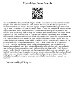 Myers-Briggs Couple Analysis
The couple I had the chance to sit with and give them the assessment is an extended family member
(only the wife). They have known each other for more than five years, but they just got recently
married for less than four months. They were engaged for a year and half and they got married last
July of 2015. The husband is 28 years old and the wife is 25 years old. Both partners have never been
engaged or married before. Both partners are Christian orthodox and they are very spiritual; they
regularly go to church every week and they also follow the bible commandments. The couple is both
Egyptians who knew each other from an Egyptian church. I would say that they are in the upper
middle class as the husband s highest education is masters of Science in electrical engineering and the
wife s highest education is bachelors of Science in manufacturing engineering. Luckily, they both
work at the same engineering company, which the wife got recently hired there after graduation. The
couple recently lives together in an apartment. Results ... Show more content on Helpwriting.net ...
I was very excited to introduce the couple to take that assessment and I was surprised how the
husband said that he took many times before and he absolutely loves it. I got really happy when he
said that because I was concerned they might get bored taking it or they wouldn t like it for some
reason. I handed the wife the assessment and she was excited to take it as she was waiting for me to
finally bring it to her. I went through the instructions with her and ensured that she is on the right track
and she spent some time answering the questions because they were quite long. After she finally
finished it, I handed the husband the assessment and finished it in a shorter time because it was
familiar to
... Get more on HelpWriting.net ...
 