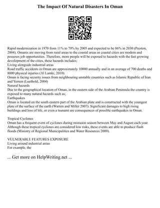 The Impact Of Natural Disasters In Oman
Rapid modernization in 1970 from 11% to 79% by 2005 and expected to be 86% in 2030 (Preston,
2004). Omanis are moving from rural areas to the coastal areas as coastal cities are modern and
posseses job opportunities. Therefore, more people will be exposed to hazards with the fast growing
development of the cities, these hazards includes;
Living alongside industrial areas
Road traffic accidents in Oman are approximately 10000 annually and in an average of 700 deaths and
8000 physical injuries (Al Lamki, 2010).
Oman is facing security issues from neighbouring unstable countries such as Islamic Republic of Iran
and Yemen (Luethold, 2004)
Natural hazards
Due to the geographical location of Oman, in the eastern side of the Arabian Peninsula the country is
exposed to many natural hazards such as;
Earthquakes
Oman is located on the south eastern part of the Arabian plate and is constructed with the youngest
plate of the surface of the earth (Warren and Miller 2007). Significant damages to high rising
buildings and loss of life, or even a tsunami are consequences of possible earthquakes in Oman.
Tropical Cyclones
Oman has a frequent event of cyclones during monsoon season between May and August each year.
Although these tropical cyclones are considered low risks, these events are able to produce flash
floods (Ministry of Regional Municipalities and Water Resources 2009).
VULNERABLE FEATURES EXPOSURE
Living around industrial areas
For example, the
... Get more on HelpWriting.net ...
 