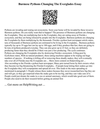 Burmese Pythons Changing The Everglades Essay
Pythons are invading and wiping out ecosystems. Soon your home will be invaded by these invasive
Burmese pythons. Do you really want that to happen? The presence of Burmese pythons are changing
the Everglades. They are multiplying fast in the Everglades, they are eating away at Florida s
ecosystem, and they are being released by people into the Everglades. Burmese pythons are changing
the Everglades by them multiplying by the thousands. Florida s python hunt newspaper article states,
tens of thousands of Burmese pythons are estimated to be living in the Everglades, . Burmese pythons
typically lay up to 35 eggs but can lay up to 100 eggs, and if they produce that fast, there are going to
be tons of pythons produced everyday. They can also grow up to 23 feet, so they are definitely
producing faster than they should be if there was just a few producing. The cycle continues.
Pythons are changing the Everglades also by destroying Florida s ecosystem. A blog post by
EcoEchoes states, With no natural predators, these eating machines appear to be wiping out huge
numbers of species, . If nothing is killing off or removing these deadly snakes, they will eventually
take over all of Florida once the Everglades are ... Show more content on Helpwriting.net ...
Also according to the Florida s python hunt newspaper, Many pets turned loose by their owners when
they become too big threatening the Florida Everglades, . If people keep letting their snakes go into
the Everglades they will overpopulate and spread all over. This leads to the mass spreading as
mentioned in paragraph 3. People release these snakes because they never researched how big they are
and will get, so they get surprised when the snake gets to be too big, and they can t take care of it.
People could just donate the snake to a zoo or animal sanctuary, which would take good care of them.
People also need to do their research before getting an animal first
... Get more on HelpWriting.net ...
 