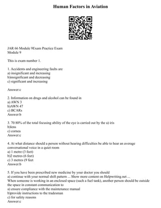 Human Factors in Aviation
JAR 66 Module 9Exam Practice Exam
Module 9
This is exam number 1.
1. Accidents and engineering faults are
a) insignificant and increasing
b)insignificant and decreasing
c) significant and increasing
Answer:c
2. Information on drugs and alcohol can be found in
a) AWN 3
b)AWN 47
c) BCARs
Answer:b
3. 70 80% of the total focusing ability of the eye is carried out by the a) iris
b)lens
c) cornea
Answer:c
4. At what distance should a person without hearing difficulties be able to hear an average
conversational voice in a quiet room
a) 1 metre (3 feet)
b)2 metres (6 feet)
c) 3 metres (9 feet
Answer:b
5. If you have been prescribed new medicine by your doctor you should
a) continue with your normal shift pattern ... Show more content on Helpwriting.net ...
When someone is working in an enclosed space (such a fuel tank), another person should be outside
the space in constant communication to
a) ensure compliance with the maintenance manual
b)provide instructions to the tradesman
c) for safety reasons
Answer:c
 