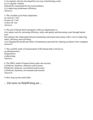 4. An engineer who has developed his own way of performing a task
a) is in regular violation
b)should be commended for his resourcefulness
c) is improving maintenance efficiency
Answer:a
5. The circadian cycle body temperature
a) varies by 1.5oF
b)varies by 1.5oC
c) does not vary
Answer:a
6. The aim of human factors programs within an organizations is
a) to reduce costs by increasing efficiency, safety and quality and decreasing waste through human
error
b)to optimize the relationship between maintenance personnel and systems with a view to improving
safety, efficiency and well being
c) to safeguard the health and safety of maintenance personnel by reducing accidents in the workplace
Answer:b
7. The scientific study of measurements of the human body is known as
a) anthropometrics
b)ergonomics
c) physiology
Answer:a
8. The SHEL model of human factors takes into account
a) Software, hardware, efficiency and liveware
b)Software, hardware, environment and liveware
c) Software, hardware, environment and location
Answer:b
9. How long can the aural reflex
... Get more on HelpWriting.net ...
 