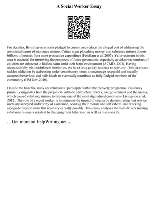 A Social Worker Essay
For decades, British governments pledged to combat and reduce the alleged cost of addressing the
associated harms of substance misuse. Critics argue ploughing money into substance misuse diverts
billions of pounds from more productive expenditure (Fordham et al, 2007). Yet investment in this
area is essential for improving the prospects of future generations, especially as unknown numbers of
children are subjected to hidden harm amid their home environment (ACMD, 2003). Having
unsuccessfully trialled different initiatives, the latest drug policy resorted to recovery . This approach
tackles addiction by addressing wider contributory issues to encourage respectful and socially
accepted behaviour, and individuals to eventually contribute as fully fledged members of the
community (HM Gov, 2010).
Despite the benefits, many are reluctant to participate within the recovery programme. Hesitancy
primarily originates from the prejudicial attitude of structural forces, like government and the media,
which caused substance misuse to become one of the most stigmatised conditions (Livingston et al,
2012). The role of a social worker is to minimise the impact of stigma by demonstrating that service
users are accepted and worthy of assistance, boosting their morale and self esteem, and working
alongside them to show that recovery is really possible. This essay analyses the main drivers making
substance misusers resistant to changing their behaviour, as well as discusses the
... Get more on HelpWriting.net ...
 