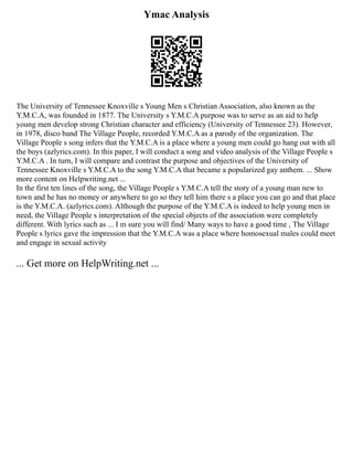 Ymac Analysis
The University of Tennessee Knoxville s Young Men s Christian Association, also known as the
Y.M.C.A, was founded in 1877. The University s Y.M.C.A purpose was to serve as an aid to help
young men develop strong Christian character and efficiency (University of Tennessee 23). However,
in 1978, disco band The Village People, recorded Y.M.C.A as a parody of the organization. The
Village People s song infers that the Y.M.C.A is a place where a young men could go hang out with all
the boys (azlyrics.com). In this paper, I will conduct a song and video analysis of the Village People s
Y.M.C.A . In turn, I will compare and contrast the purpose and objectives of the University of
Tennessee Knoxville s Y.M.C.A to the song Y.M.C.A that became a popularized gay anthem. ... Show
more content on Helpwriting.net ...
In the first ten lines of the song, the Village People s Y.M.C.A tell the story of a young man new to
town and he has no money or anywhere to go so they tell him there s a place you can go and that place
is the Y.M.C.A. (azlyrics.com). Although the purpose of the Y.M.C.A is indeed to help young men in
need, the Village People s interpretation of the special objects of the association were completely
different. With lyrics such as ... I m sure you will find/ Many ways to have a good time , The Village
People s lyrics gave the impression that the Y.M.C.A was a place where homosexual males could meet
and engage in sexual activity
... Get more on HelpWriting.net ...
 
